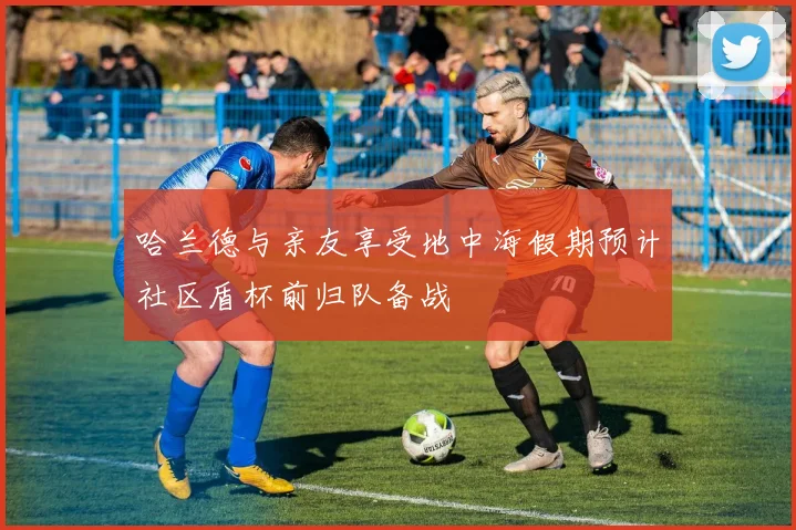 哈兰德与亲友享受地中海假期预计社区盾杯前归队备战