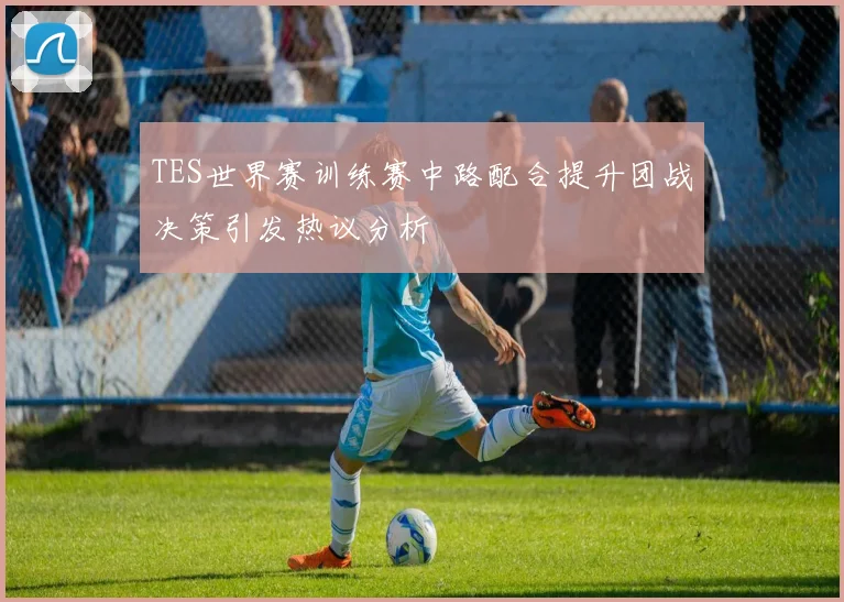 TES世界赛训练赛中路配合提升团战决策引发热议分析