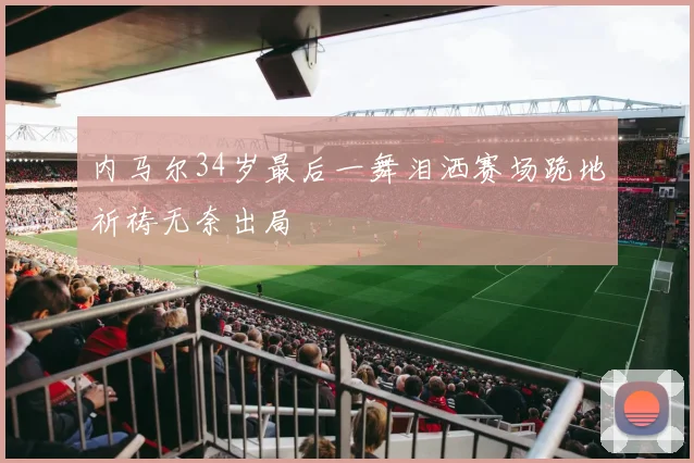 内马尔34岁最后一舞泪洒赛场跪地祈祷无奈出局