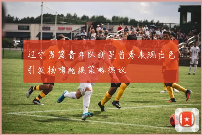 辽宁男篮青年队新星首秀表现出色引发杨鸣轮换策略热议