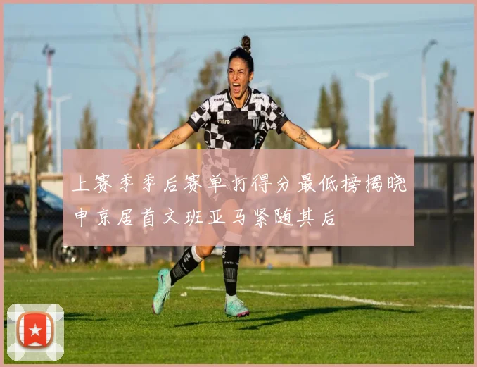 上赛季季后赛单打得分最低榜揭晓申京居首文班亚马紧随其后