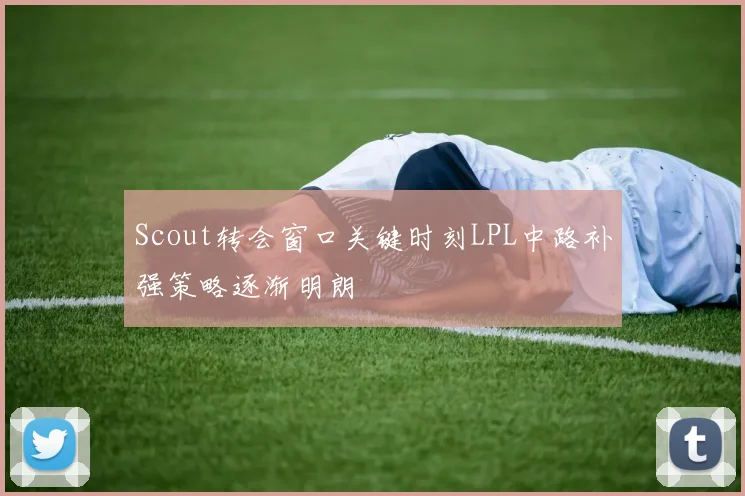 Scout转会窗口关键时刻LPL中路补强策略逐渐明朗