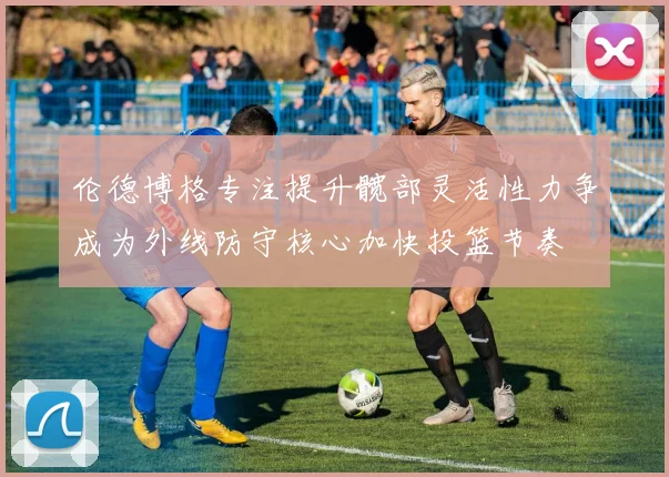 伦德博格专注提升髋部灵活性力争成为外线防守核心加快投篮节奏