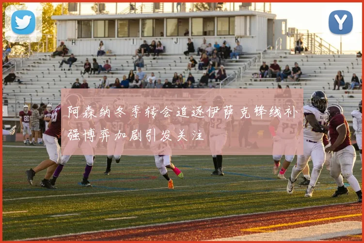 阿森纳冬季转会追逐伊萨克锋线补强博弈加剧引发关注